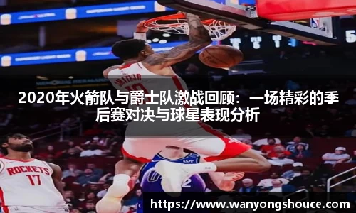 2020年火箭队与爵士队激战回顾：一场精彩的季后赛对决与球星表现分析